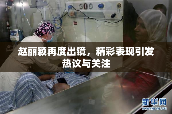 赵丽颖再度出镜，精彩表现引发热议与关注