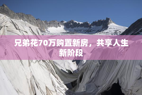 兄弟花70万购置新房，共享人生新阶段