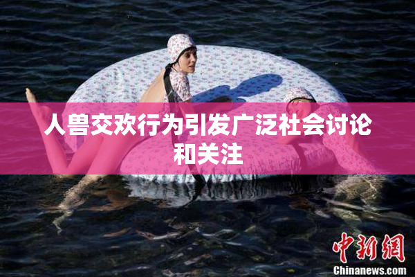 人兽交欢行为引发广泛社会讨论和关注