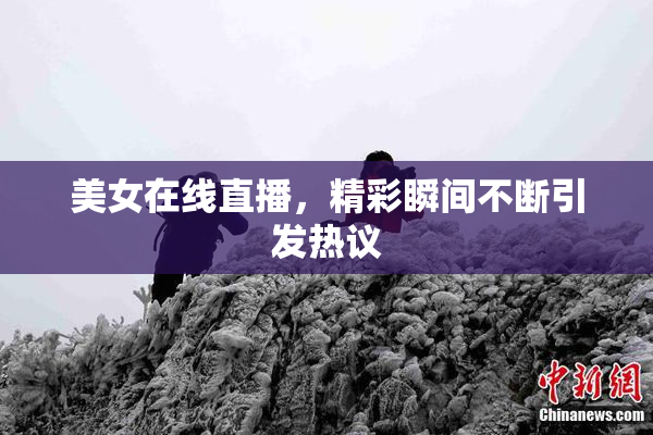 美女在线直播，精彩瞬间不断引发热议