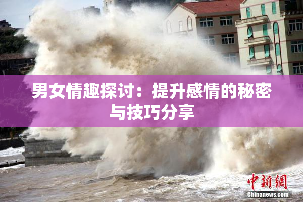 男女情趣探讨：提升感情的秘密与技巧分享
