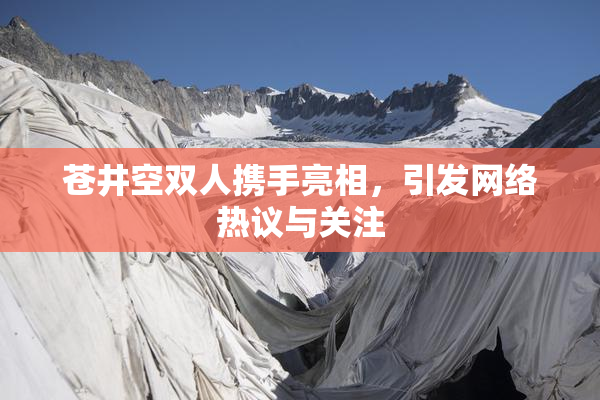 苍井空双人携手亮相，引发网络热议与关注