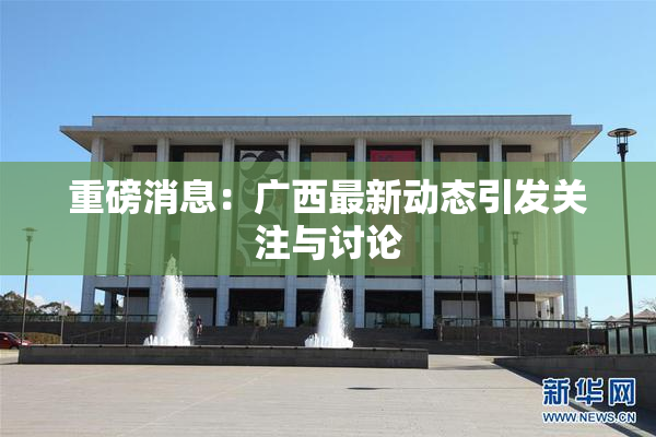 重磅消息：广西最新动态引发关注与讨论