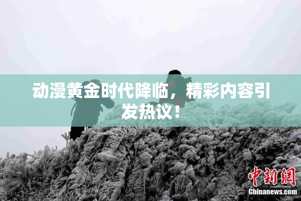动漫黄金时代降临，精彩内容引发热议！