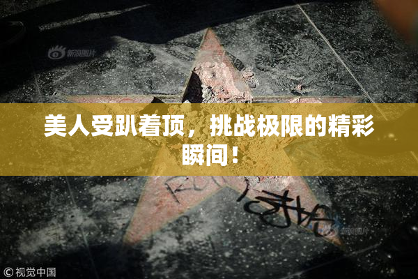 美人受趴着顶，挑战极限的精彩瞬间！