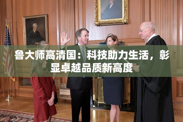 鲁大师高清国：科技助力生活，彰显卓越品质新高度