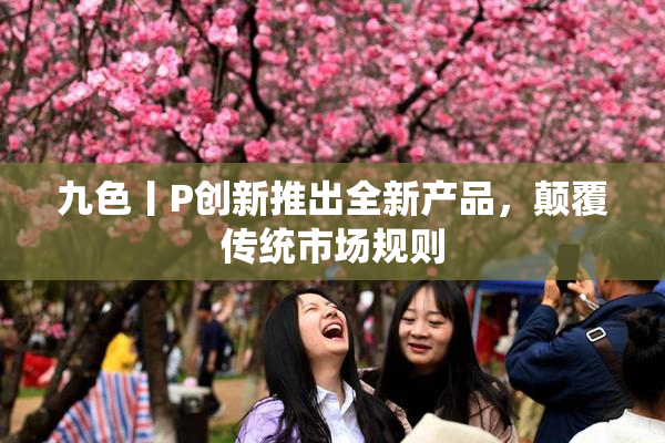 九色丨P创新推出全新产品，颠覆传统市场规则