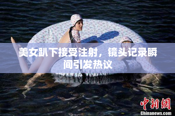 美女趴下接受注射，镜头记录瞬间引发热议