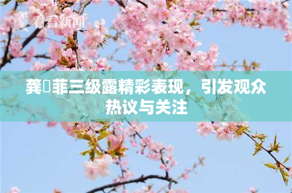 龚玥菲三级露精彩表现，引发观众热议与关注