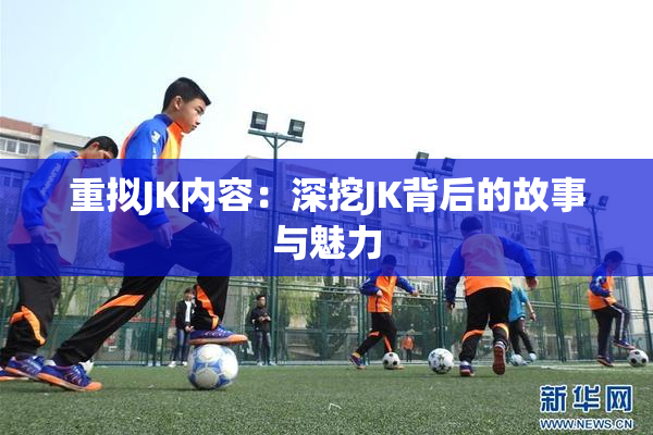 重拟JK内容：深挖JK背后的故事与魅力