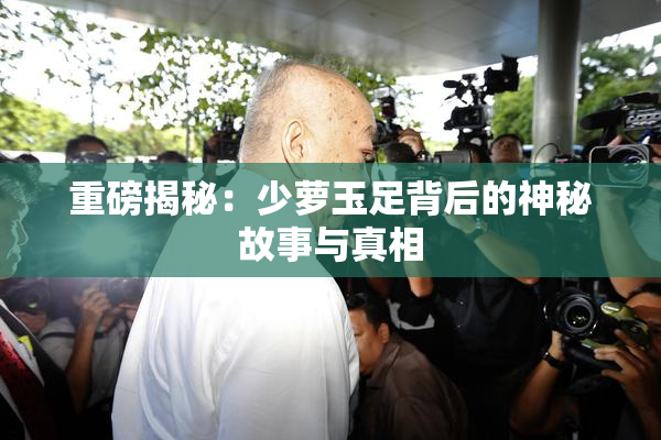 重磅揭秘：少萝玉足背后的神秘故事与真相