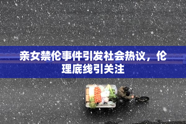 亲女禁伦事件引发社会热议，伦理底线引关注