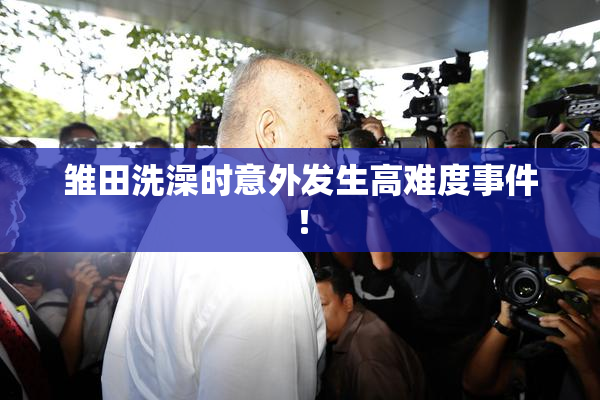 雏田洗澡时意外发生高难度事件！