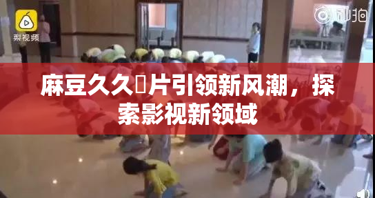麻豆久久婬片引领新风潮，探索影视新领域