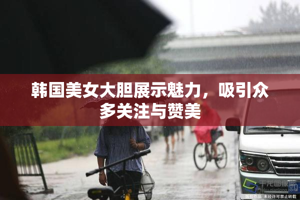 韩国美女大胆展示魅力，吸引众多关注与赞美