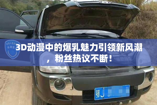 3D动漫中的爆乳魅力引领新风潮，粉丝热议不断！