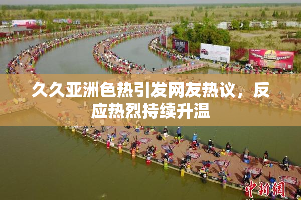 久久亚洲色热引发网友热议，反应热烈持续升温