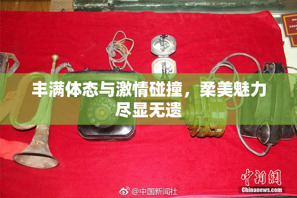 丰满体态与激情碰撞，柔美魅力尽显无遗