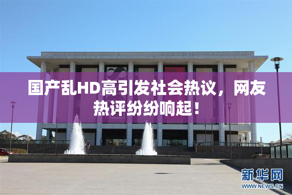 国产乱HD高引发社会热议，网友热评纷纷响起！