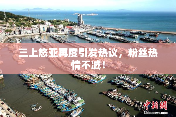 三上悠亚再度引发热议，粉丝热情不减！