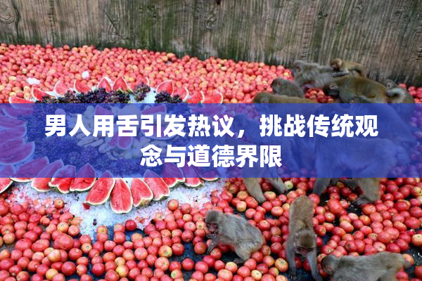 男人用舌引发热议，挑战传统观念与道德界限
