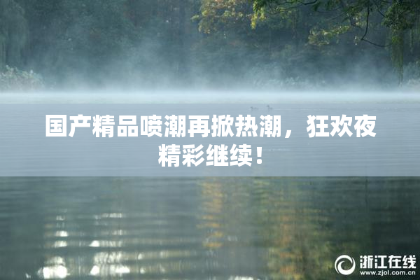 国产精品喷潮再掀热潮，狂欢夜精彩继续！