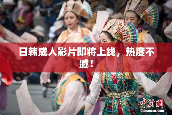 日韩成人影片即将上线，热度不减！