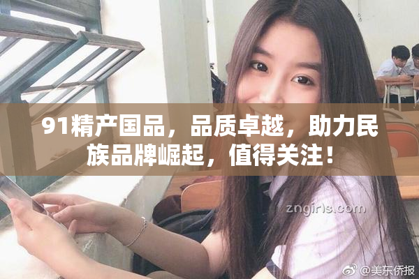 91精产国品，品质卓越，助力民族品牌崛起，值得关注！