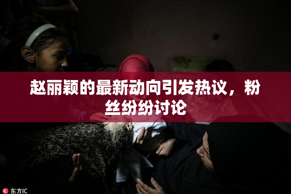 赵丽颖的最新动向引发热议，粉丝纷纷讨论
