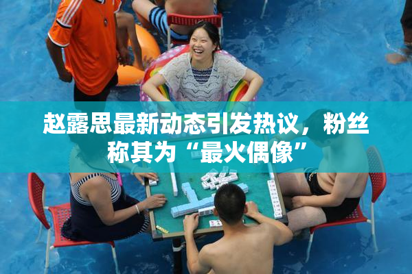 赵露思最新动态引发热议，粉丝称其为“最火偶像”
