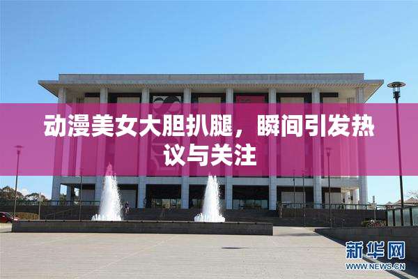 动漫美女大胆扒腿，瞬间引发热议与关注