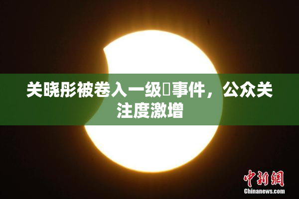 关晓彤被卷入一级婬事件，公众关注度激增