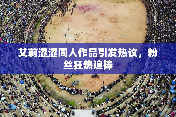 艾莉涩涩同人作品引发热议，粉丝狂热追捧
