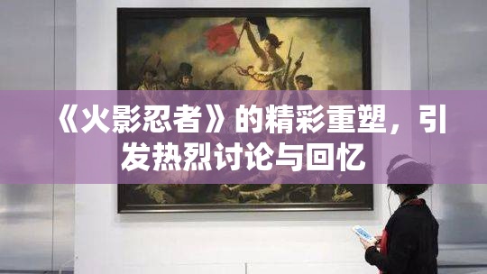 《火影忍者》的精彩重塑，引发热烈讨论与回忆