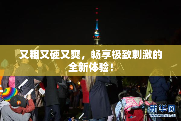 又粗又硬又爽，畅享极致刺激的全新体验！