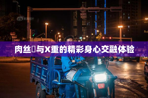 肉丝祙与X重的精彩身心交融体验