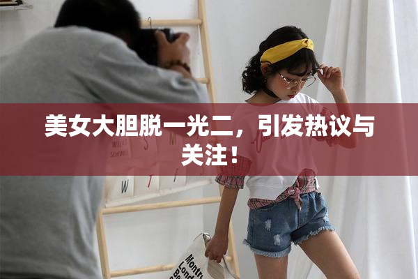 美女大胆脱一光二，引发热议与关注！