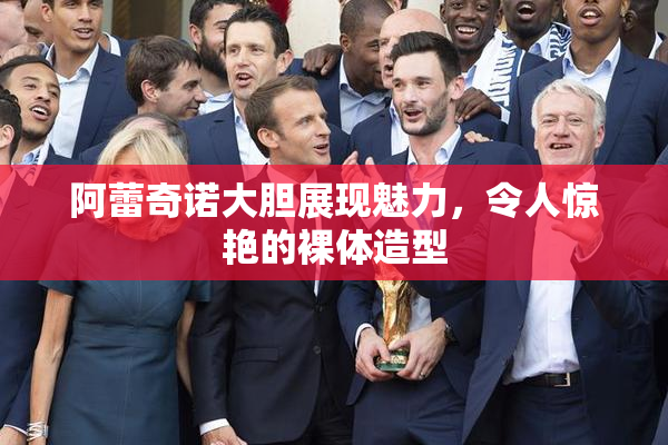 阿蕾奇诺大胆展现魅力，令人惊艳的裸体造型