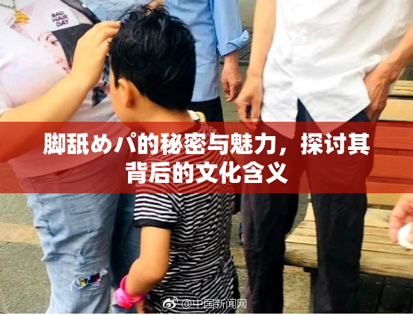 脚舐めパ的秘密与魅力，探讨其背后的文化含义