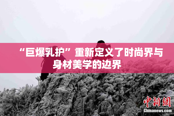 “巨爆乳护”重新定义了时尚界与身材美学的边界