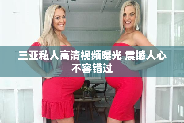 三亚私人高清视频曝光 震撼人心不容错过