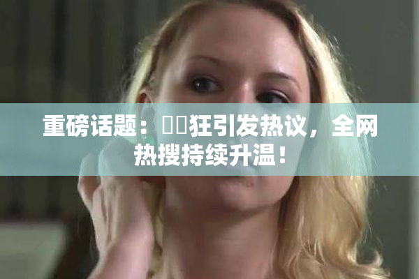 重磅话题：❌‌狂引发热议，全网热搜持续升温！