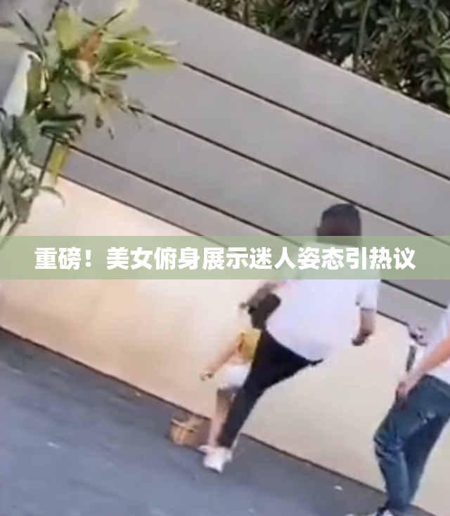 重磅！美女俯身展示迷人姿态引热议