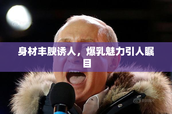 身材丰腴诱人，爆乳魅力引人瞩目