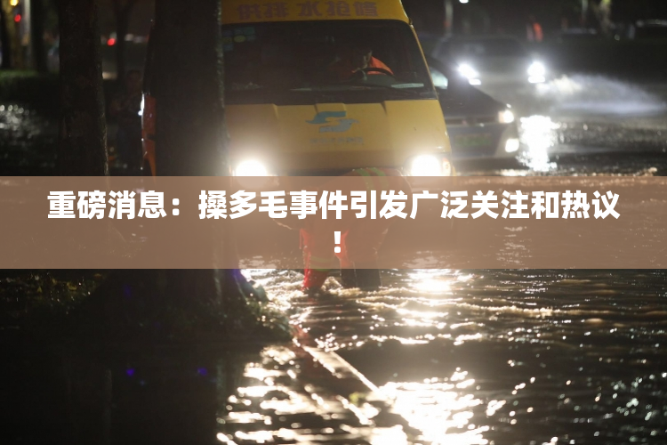 重磅消息：搡多毛事件引发广泛关注和热议！