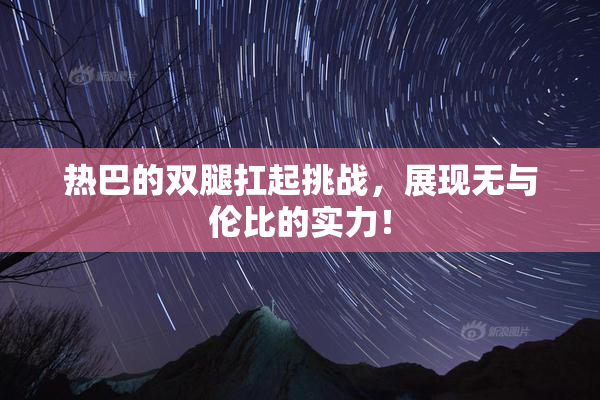 热巴的双腿扛起挑战，展现无与伦比的实力！