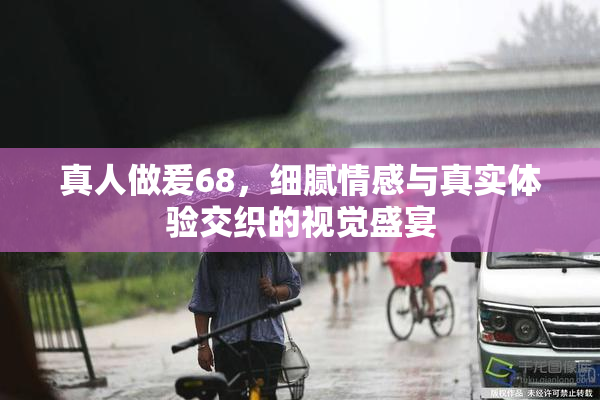 真人做爰68，细腻情感与真实体验交织的视觉盛宴
