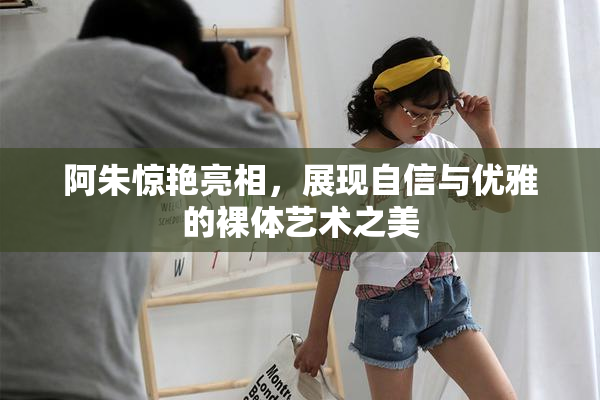 阿朱惊艳亮相，展现自信与优雅的裸体艺术之美