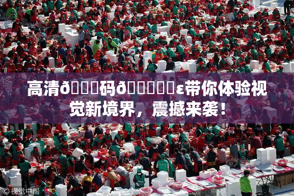高清🈚码🔞❌‌ε带你体验视觉新境界，震撼来袭！