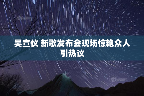 吴宣仪 新歌发布会现场惊艳众人引热议